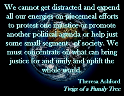 We cannot get distracted and expend all our energies on piecemeal efforts to protest one injustice or promote another political agenda or help just some small segment of society. We must concentrate on what can bring justice for and unify and uplift the whole world. #UpliftTheWorld #UnifyTheWorld #TwigsOfAFamilyTree